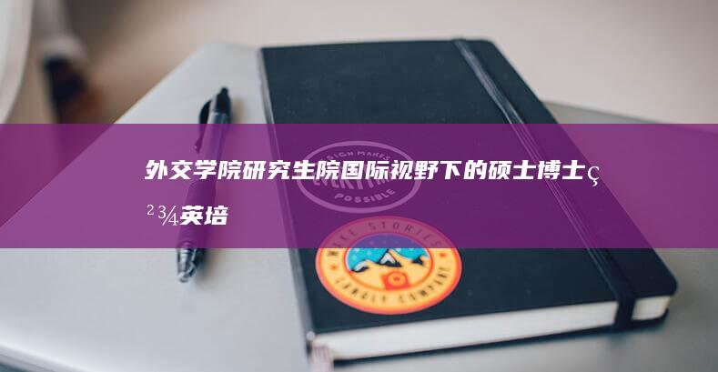 外交学院研究生院：国际视野下的硕士博士精英培育平台